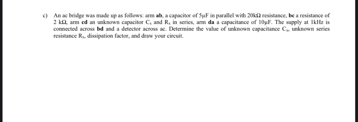 c) An ac bridge was made up as follows: arm ab, a capacitor of 5µF in parallel with 20k resistance, be a resistance of
2 k2, arm cd an unknown capacitor Cx and Rx in series, arm da a capacitance of 10uF. The supply at 1kHz is
connected across bd and a detector across ac. Determine the value of unknown capacitance Cx, unknown series
resistance Rx, dissipation factor, and draw your circuit.