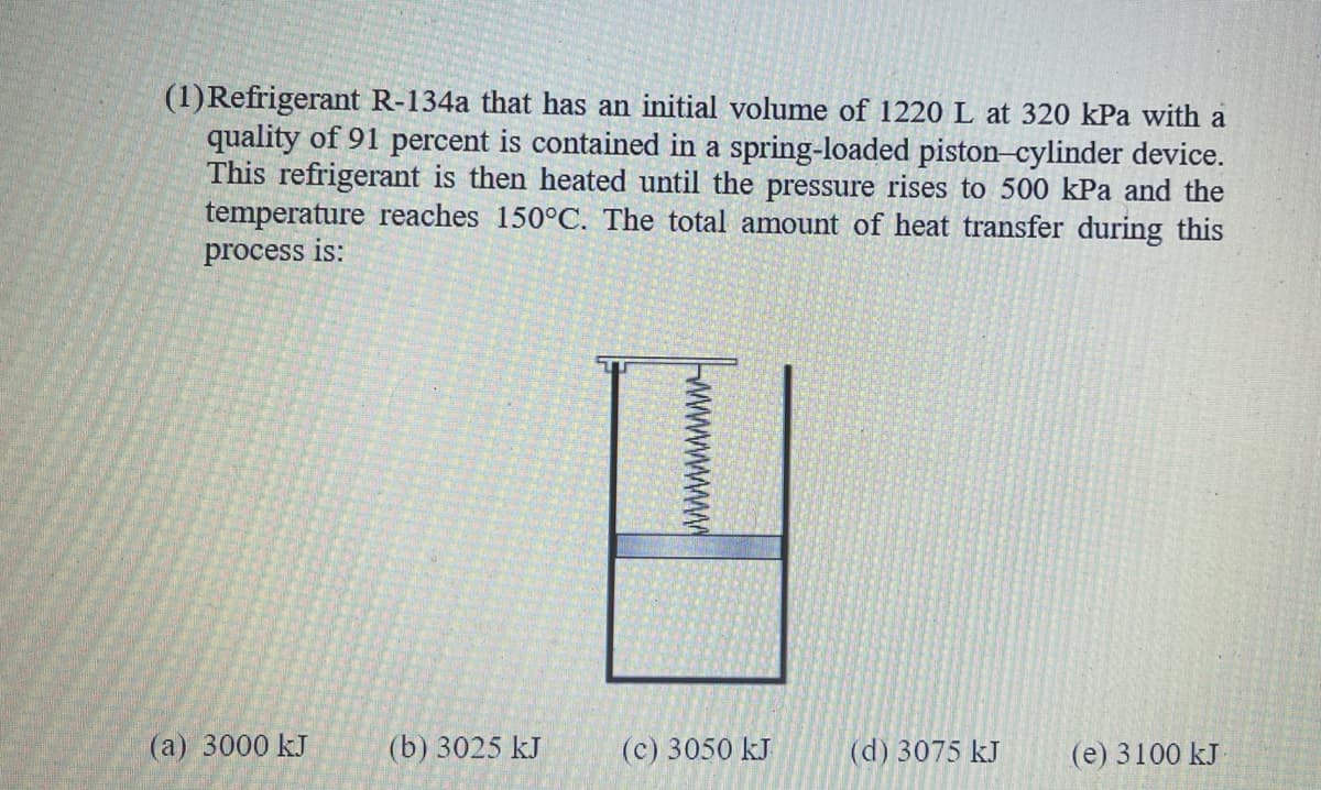 (1)Refrigerant R-134a that has an initial volume of 1220 L at 320 kPa with a
quality of 91 percent is contained in a spring-loaded piston-cylinder device.
This refrigerant is then heated until the pressure rises to 500 kPa and the
temperature reaches 150°C. The total amount of heat transfer during this
process is:
(а) 3000 kJ
(b) 3025 kJ
(с) 3050 kJ
(d) 3075 kJ
(е) 3100 kJ
