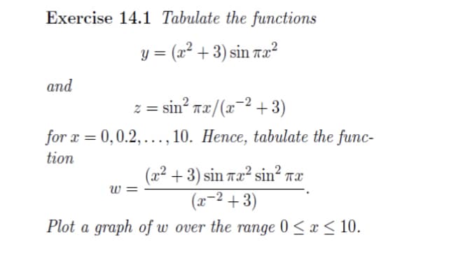 Exercise 14.1 Tabulate the functions
= (a +3)sin#2
and
z =sin? wæ/(z~2 +3)
for x = 0,0.2,..., 10. Hence, tabulate the func-
tion
(x²+3) sin Tx² sin² Tx
(x−²+3)
Plot a graph of w over the range 0≤x≤ 10.
W