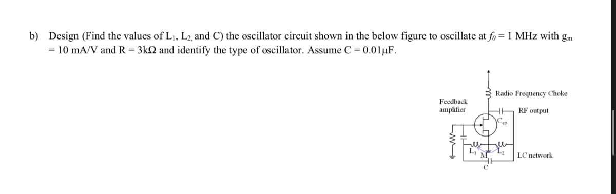 b) Design (Find the values of L₁, L2, and C) the oscillator circuit shown in the below figure to oscillate at fo = 1 MHz with gm
= 10 mA/V and R = 3k2 and identify the type of oscillator. Assume C = 0.01 μF.
Feedback
amplifier
M
HH
Radio Frequency Choke
RF output
co
LC network