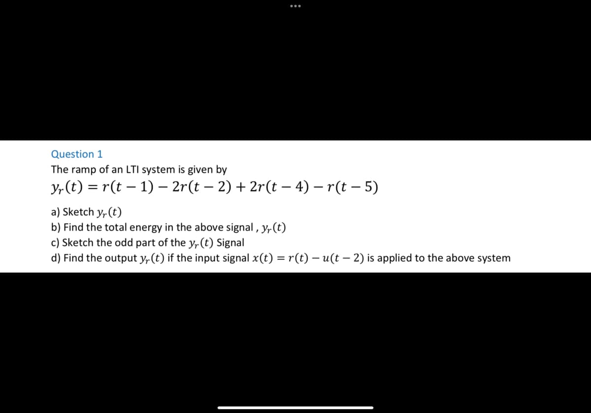 :
Question 1
The ramp of an LTI system is given by
yr (t) = r(t − 1) − 2r(t − 2) + 2r(t – 4) – r(t – 5)
a) Sketch yr (t)
b) Find the total energy in the above signal, y(t)
c) Sketch the odd part of the y, (t) Signal
d) Find the output yr (t) if the input signal x(t) = r(t) — u(t — 2) is applied to the above system