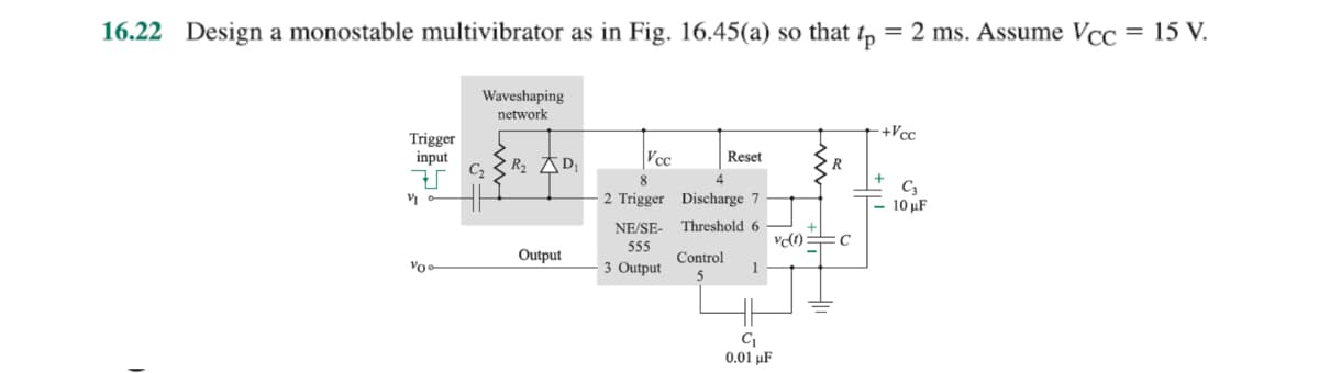 16.22 Design a monostable multivibrator as in Fig. 16.45(a) so that
p
= 2 ms. Assume Vcc = 15 V.
Trigger
input
V
V
Vo
Waveshaping
network
R₂ D₁
Output
Vcc
8
2 Trigger
NE/SE-
555
3 Output
Reset
Discharge 7
Threshold 6
Control
1
vc(1) C
C₁
0.01 μF
-+Vcc
+
C3
10 μF