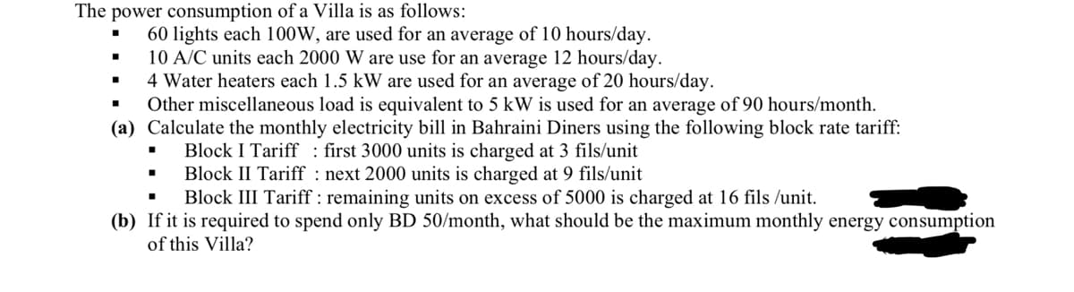 The power consumption of a Villa is as follows:
60 lights each 100W, are used for an average of 10 hours/day.
10 A/C units each 2000 W are use for an average 12 hours/day.
4 Water heaters each 1.5 kW are used for an average of 20 hours/day.
Other miscellaneous load is equivalent to 5 kW is used for an average of 90 hours/month.
(a) Calculate the monthly electricity bill in Bahraini Diners using the following block rate tariff:
first 3000 units is charged at 3 fils/unit
Block I Tariff
Block II Tariff
next 2000 units is charged at 9 fils/unit
Block III Tariff: remaining units on excess of 5000 is charged at 16 fils /unit.
(b) If it is required to spend only BD 50/month, what should be the maximum monthly energy consumption
of this Villa?
■