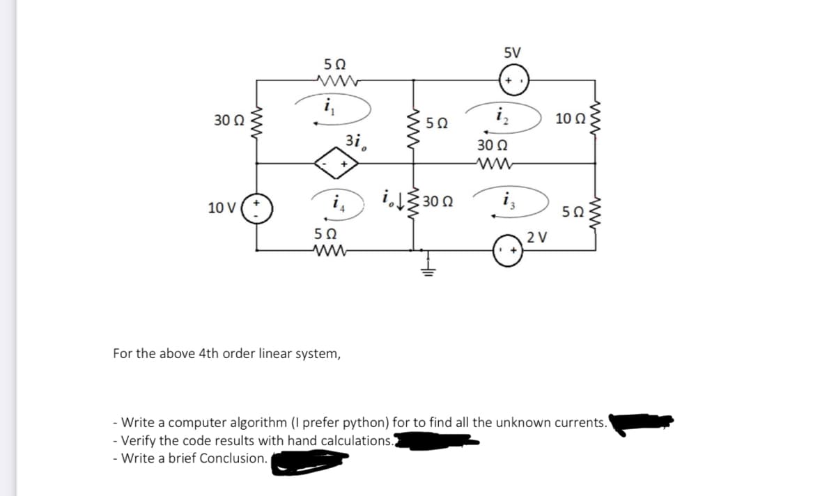 30 Ω
10 V
www
502
į₁
зі.
502
ww
www
ii300
For the above 4th order linear system,
502
5V
+
i₂
30 Ω
2 V
10 Q2
502
ww
- Write a computer algorithm (I prefer python) for to find all the unknown currents.
- Verify the code results with hand calculations.
- Write a brief Conclusion.