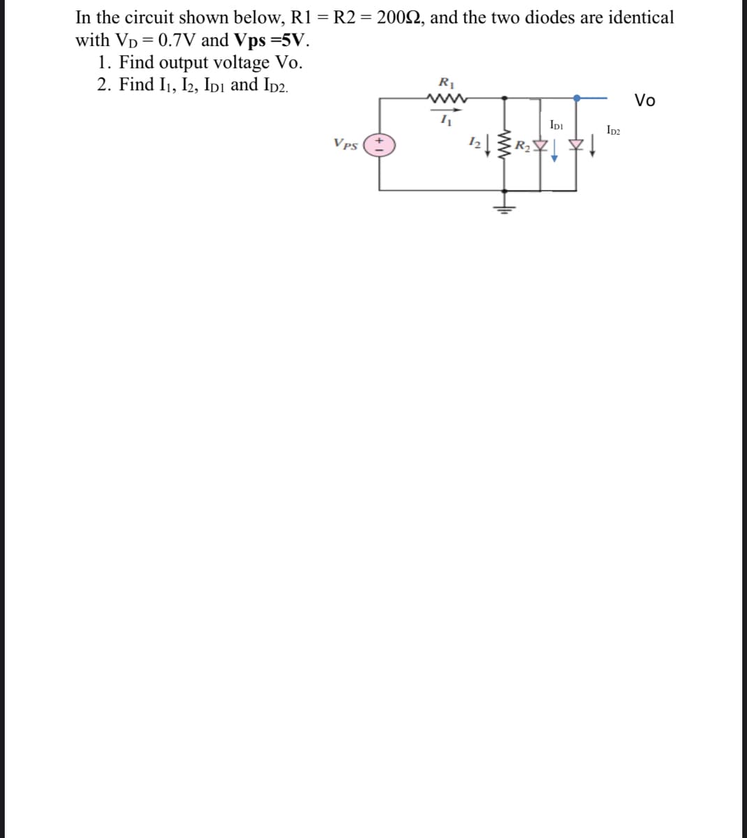 In the circuit shown below, R1 = R2 = 200Q, and the two diodes are identical
with VD = 0.7V and Vps =5V.
1. Find output voltage Vo.
2. Find I1, I2, Ipi and Ip2.
R1
www
Vo
Ipi
Ip2
Vps
