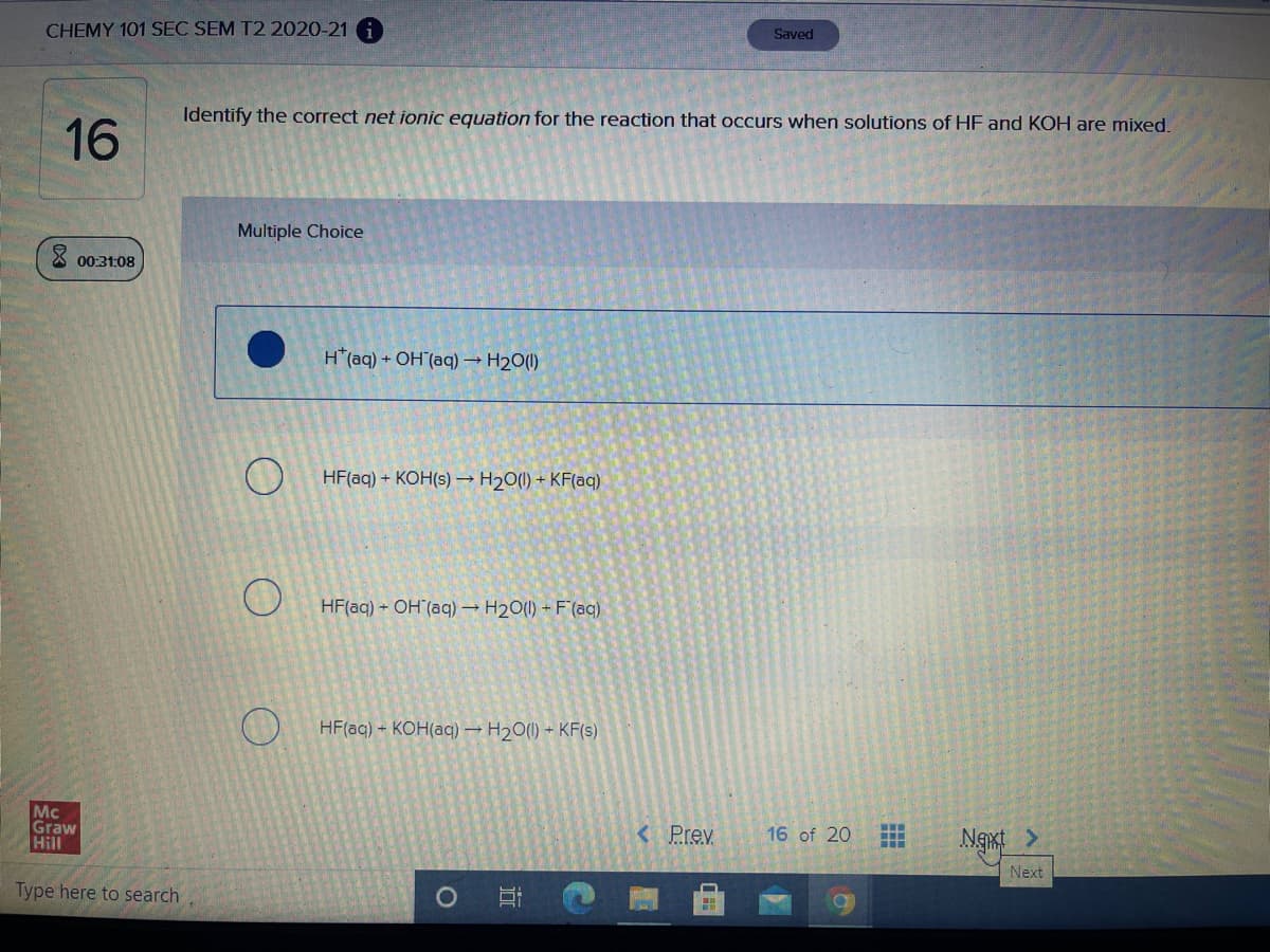 CHEMY 101 SEC SEM T2 2020-21 i
Saved
Identify the correct net ionic equation for the reaction that occurs when solutions of HF and KOH are mixed.
16
Multiple Choice
00:31:08
H*(aq) + OH (aq) → H2O(1)
HF(aq) + KOH(s) → H20(1) + KF(aq)
HF(aq) + OH (aq) H20(1) + F(aq)
HF(aq) - KOH(aq) → H20(1) + KF(s)
Mc
Graw
Hill
<Prev
ww.
16 of 20
Next
Type here to search
