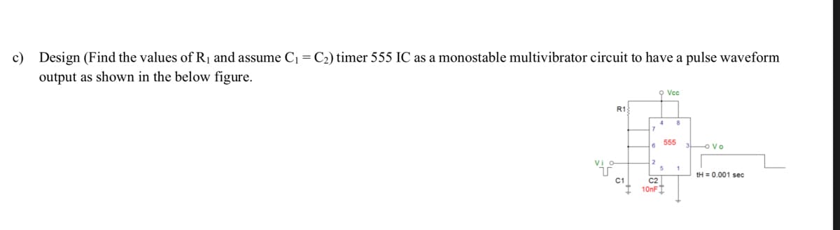 c) Design (Find the values of R₁ and assume C₁ = C₂) timer 555 IC as a monostable multivibrator circuit to have a pulse waveform
output as shown in the below figure.
R1
C1
9 Vcc
C2
10nF
4
6 555
5
ovo
tH = 0.001 sec