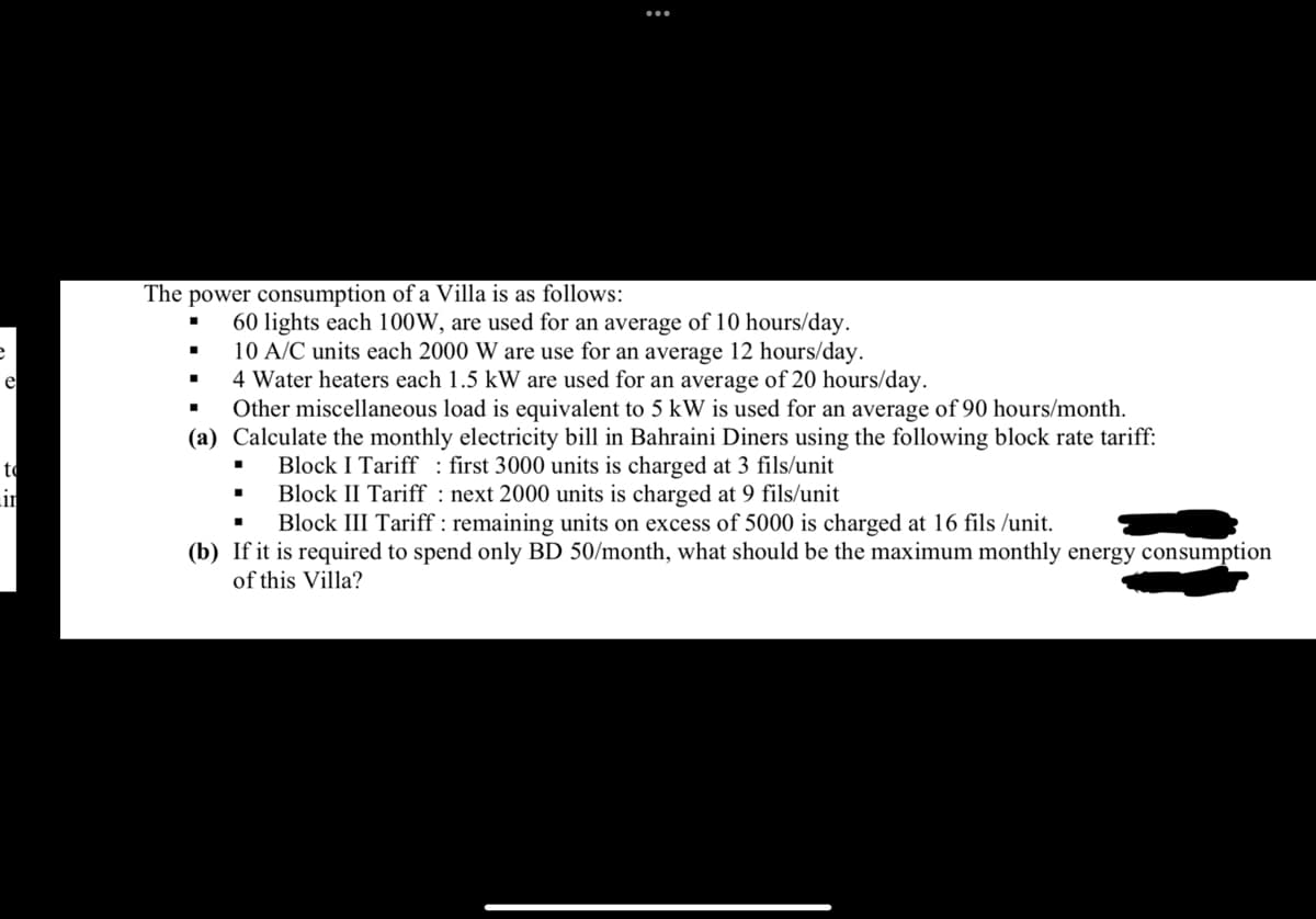 e
to
in
The power consumption of a Villa is as follows:
60 lights each 100W, are used for an average of 10 hours/day.
10 A/C units each 2000 W are use for an average 12 hours/day.
4 Water heaters each 1.5 kW are used for an average of 20 hours/day.
Other miscellaneous load is equivalent to 5 kW is used for an average of 90 hours/month.
(a) Calculate the monthly electricity bill in Bahraini Diners using the following block rate tariff:
first 3000 units is charged at 3 fils/unit
Block I Tariff
Block II Tariff
next 2000 units is charged at 9 fils/unit
·
:
.
Block III Tariff : remaining units on excess of 5000 is charged at 16 fils /unit.
(b) If it is required to spend only BD 50/month, what should be the maximum monthly energy consumption
of this Villa?