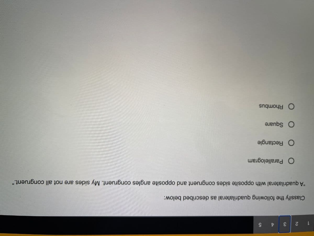 1 2
3
4.
5.
Classify the following quadrilateral as described below:
"A quadrilateral with opposite sides congruent and opposite angles congruent. My sides are not all congruent."
O Parallelogram
O Rectangle
O Square
O Rhombus
