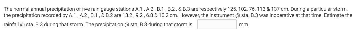 The normal annual precipitation of five rain gauge stations A.1 ,A.2 , B.1 , B.2 , & B.3 are respectively 125, 102, 76, 113 & 137 cm. During a particular storm,
the precipitation recorded by A.1 , A.2 , B.1 , & B.2 are 13.2,9.2,6.8 & 10.2 cm. However, the instrument @ sta. B.3 was inoperative at that time. Estimate the
rainfall @ sta. B.3 during that storm. The precipitation @ sta. B.3 during that storm is
mm
