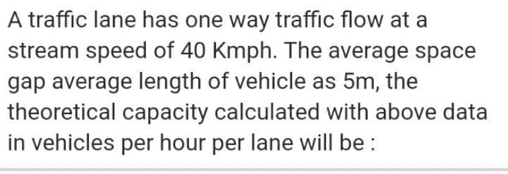 A traffic lane has one way traffic flow at a
stream speed of 40 Kmph. The average space
gap average length of vehicle as 5m, the
theoretical capacity calculated with above data
in vehicles per hour per lane will be :
