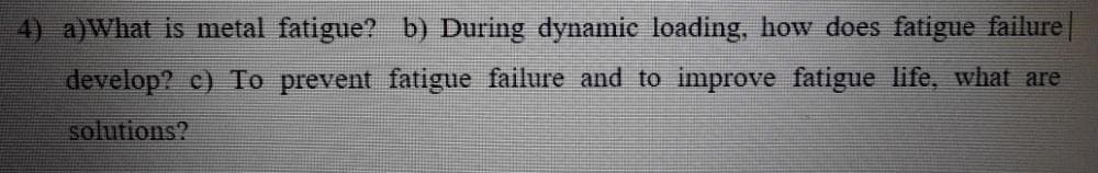 4) a)What is metal fatigue? b) During dynamic loading, how does fatigue failure|
develop? c) To prevent fatigue failure and to improve fatigue life, what are
solutions?
