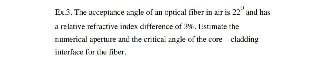 Ex.3. The acceptance angle of an optical fiber in air is 22° and has
a relative refractive index difference of 3%. Estimate the
numerical aperture and the critical angle of the core – cladding
interface for the fiber.
