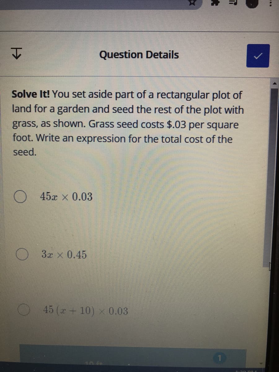 文
Question Details
Solve It! You set aside part of a rectangular plot of
land for a garden and seed the rest of the plot with
grass, as shown. Grass seed costs $.03 per square
foot. Write an expression for the total cost of the
seed.
O 45x x 0.03
O 3r x 0.45
45 (r+ 10) x 0.03
大
