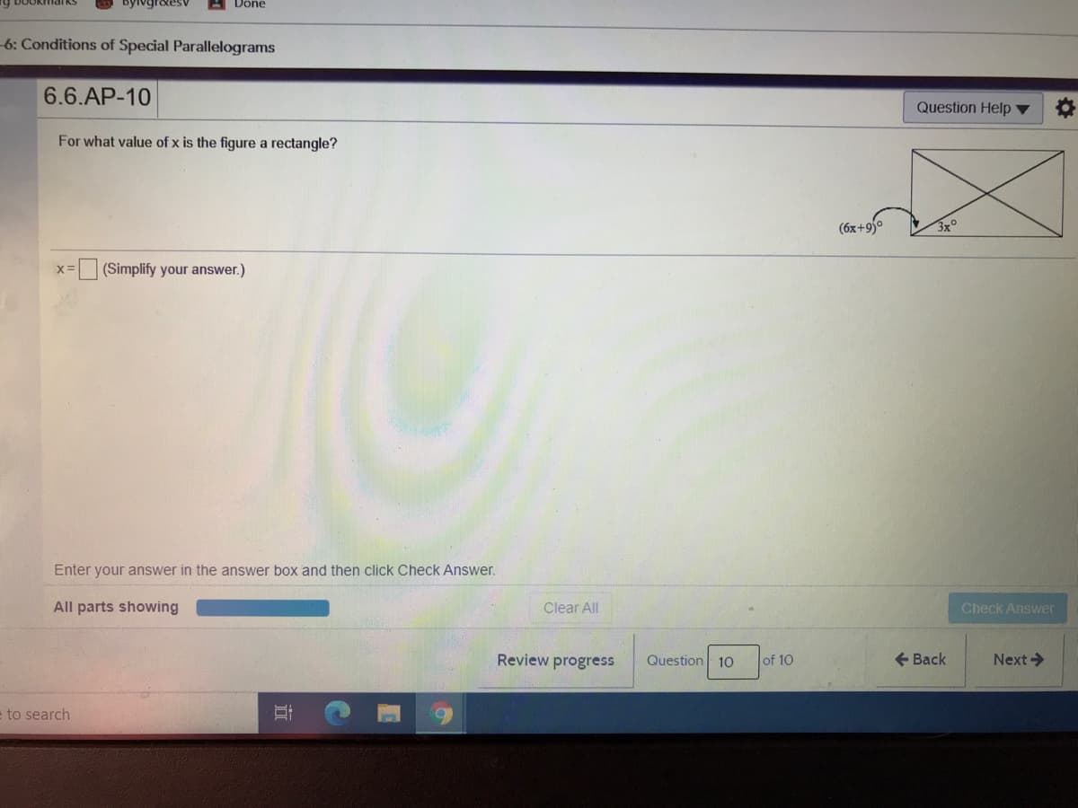 Done
-6: Conditions of Special Parallelograms
6.6.AP-10
Question Help ▼
For what value of x is the figure a rectangle?
(6x+9)°
3x°
X=
(Simplify your answer.)
Enter your answer in the answer box and then click Check Answer.
All parts showing
Clear All
Check Answer
Review progress
Question 10
+ Back
Next->
of 10
e to search
