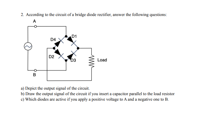 2. According to the circuit of a bridge diode rectifier, answer the following questions:
A
D1
D4
D2
D3
Load
a) Depict the output signal of the circuit.
b) Draw the output signal of the circuit if you insert a capacitor parallel to the load resistor
c) Which diodes are active if you apply a positive voltage to A and a negative one to B.
