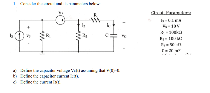 1. Consider the circuit and its parameters below:
Circuit Parameters:
Is = 0.1 mA
Vs = 10 V
R1 = 100k2
Vs
R3
i2
ic
Is () vs
R1
R2
VC
R2 = 100 k2
R3 = 50 k2
C = 20 mF
a) Define the capacitor voltage Vc(t) assuming that V(0)=0.
b) Define the capacitor current Ic(t).
c) Define the current I2(t).
