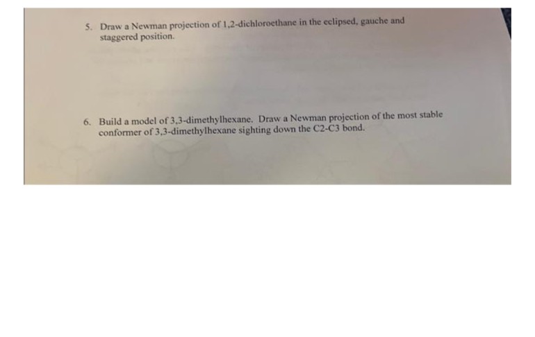 5. Draw a Newman projection of 1,2-dichloroethane in the eclipsed, gauche and
staggered position.
6. Build a model of 3,3-dimethylhexane. Draw a Newman projection of the most stable
conformer of 3,3-dimethylhexane sighting down the C2-C3 bond.