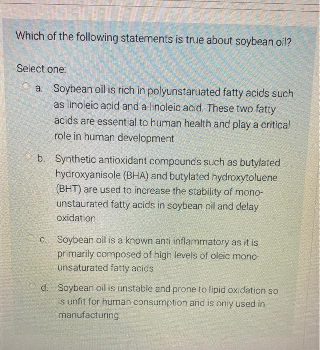 Which of the following statements is true about soybean oil?
Select one:
a. Soybean oil is rich in polyunstaruated fatty acids such
as linoleic acid and a-linoleic acid. These two fatty
acids are essential to human health and play a critical
role in human development
b. Synthetic antioxidant compounds such as butylated
hydroxyanisole (BHA) and butylated hydroxytoluene
(BHT) are used to increase the stability of mono-
unstaurated fatty acids in soybean oil and delay
oxidation
c. Soybean oil is a known anti inflammatory as it is
primarily composed of high levels of oleic mono-
unsaturated fatty acids
d. Soybean oil is unstable and prone to lipid oxidation so
is unfit for human consumption and is only used in
manufacturing