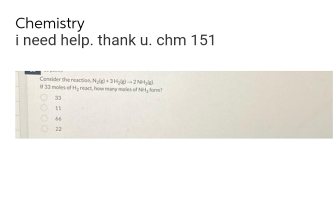 Chemistry
i need help. thank u. chm 151
Consider the reaction, N₂(g) + 3H₂(g)-2NH₂(e).
If 33 moles of H₂ react, how many moles of NH3 form?
33
11
66
22