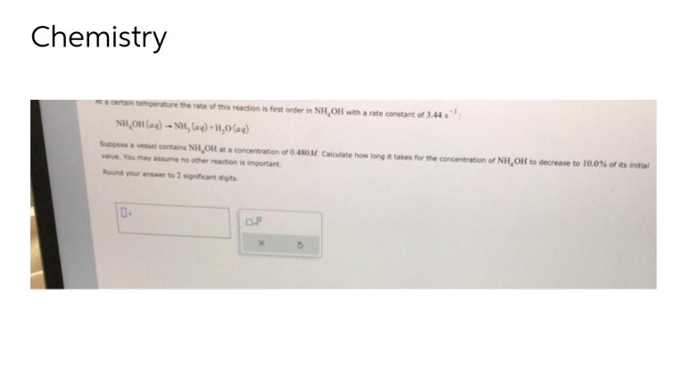 Chemistry
At a certain temperature the rate of this reaction is first order in NH,OH with a rate constant of 3.44 s
NH,OH (aq) -NH, (@)+H_O(aq)
Suppose a vessel contains NH,OH at a concentration of 0.480 M. Calculate how long it takes for the concentration of NH,OH to decrease to 10.0% of its initial
value. You may assume no other reaction is important
Round your answer to 2 significant digits.