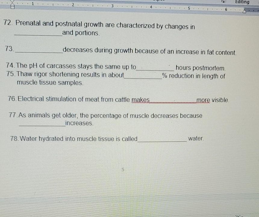 Editing
72. Prenatal and postnatal growth are characterized by changes in
and portions.
73.
decreases during growth because of an increase in fat content.
74 The pH of carcasses stays the same up to
75 Thaw rigor shortening results in about
muscle tissue samples.
hours postmortem.
% reduction in length of
76. Electrical stimulation of meat from cattle makes
more visible
77. As animals get older, the percentage of muscle decreases because
increases.
78 Water hydrated into muscle tissue is called
water.
