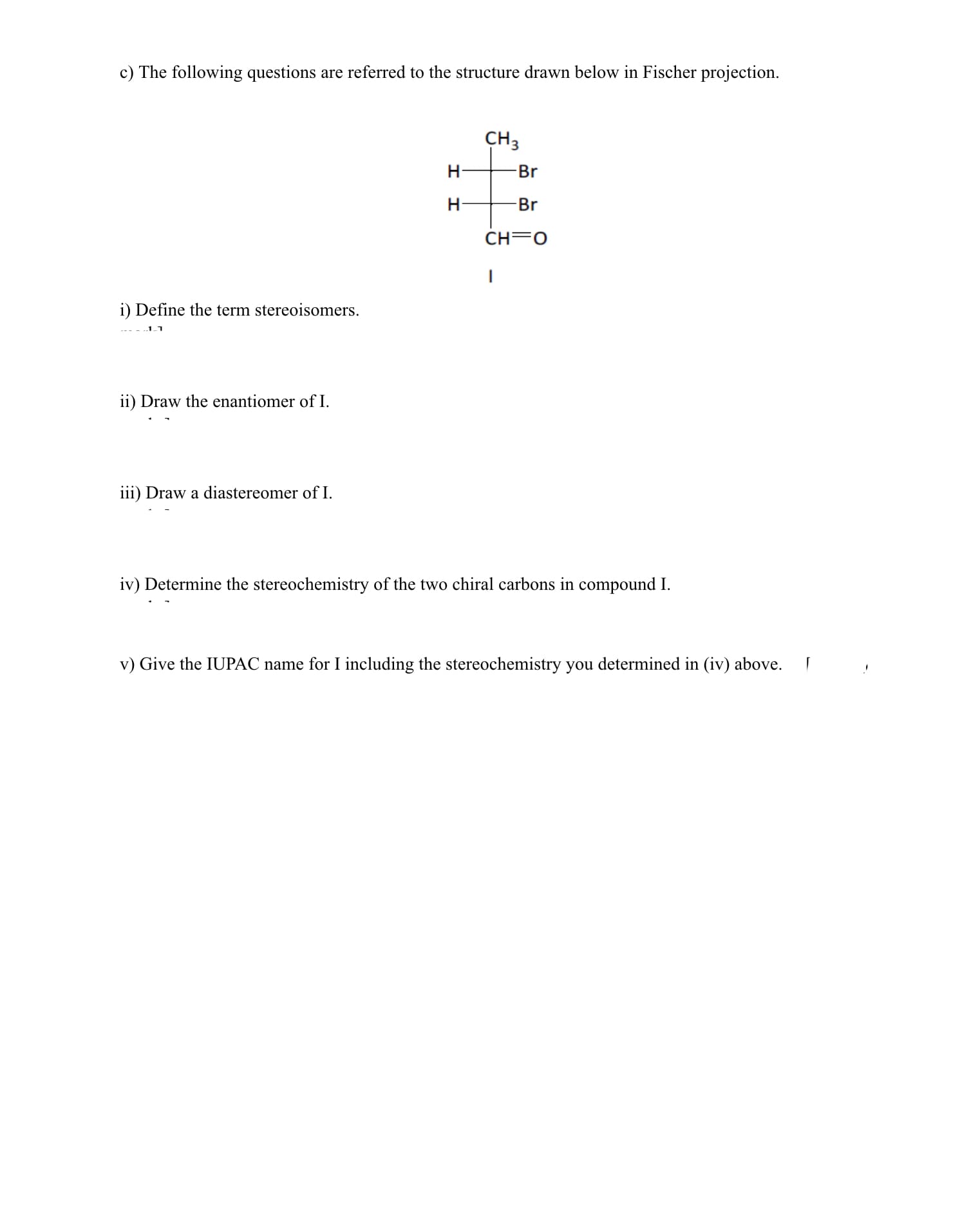 c) The following questions are referred to the structure drawn below in Fischer projection.
CH3
H
Br
Br
CH=0
i) Define the term stereoisomers.
ii) Draw the enantiomer of I.
