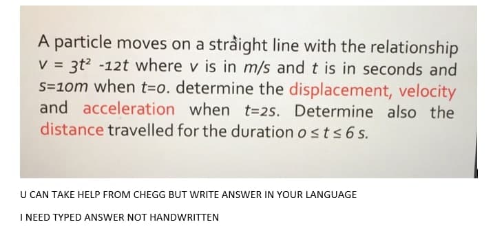 A particle moves on a stråight line with the relationship
3t? -12t where v is in m/s and t is in seconds and
S=10m when t=o. determine the displacement, velocity
and acceleration when t=2s. Determine also the
distance travelled for the duration o sts 6 s.
%3D
U CAN TAKE HELP FROM CHEGG BUT WRITE ANSWER IN YOUR LANGUAGE
I NEED TYPED ANSWER NOT HANDWRITTEN
