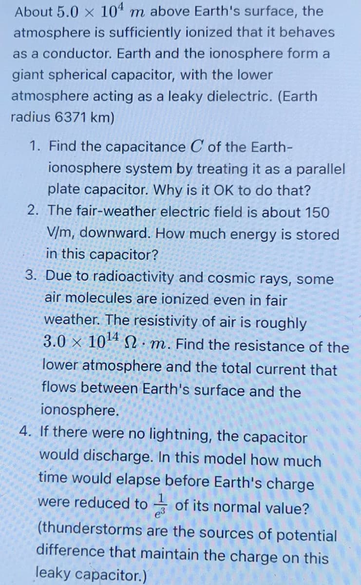 About 5.0 x 104 m above Earth's surface, the
atmosphere is sufficiently ionized that it behaves
as a conductor. Earth and the ionosphere form a
giant spherical capacitor, with the lower
atmosphere acting as a leaky dielectric. (Earth
radius 6371 km)
1. Find the capacitance C of the Earth-
ionosphere system by treating it as a parallel
plate capacitor. Why is it OK to do that?
2. The fair-weather electric field is about 150
V/m, downward. How much energy is stored
in this capacitor?
3. Due to radioactivity and cosmic rays, some
air molecules are ionized even in fair
weather. The resistivity of air is roughly
3.0 x 10¹4 m. Find the resistance of the
lower atmosphere and the total current that
flows between Earth's surface and the
ionosphere.
4. If there were no lightning, the capacitor
would discharge. In this model how much
time would elapse before Earth's charge
were reduced to of its normal value?
(thunderstorms are the sources of potential
difference that maintain the charge on this
leaky capacitor.)