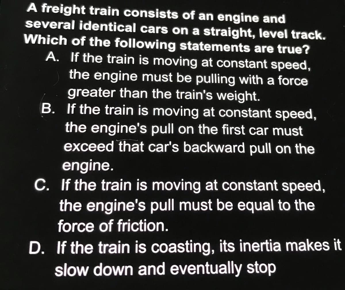 A freight train consists of an engine and
several identical cars on a straight, level track.
Which of the following statements are true?
A. If the train is moving at constant speed,
the engine must be pulling with a force
greater than the train's weight.
B. If the train is moving at constant speed,
the engine's pull on the first car must
exceed that car's backward pull on the
engine.
C. If the train is moving at constant speed,
the engine's pull must be equal to the
force of friction.
D. If the train is coasting, its inertia makes it
slow down and eventually stop