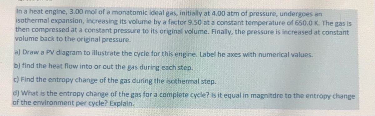 In a heat engine, 3.00 mol of a monatomic ideal gas, initially at 4.00 atm of pressure, undergoes an
isothermal expansion, increasing its volume by a factor 9.50 at a constant temperature of 650.0 K. The gas is
then compressed at a constant pressure to its original volume. Finally, the pressure is increased at constant
volume back to the original pressure.
a) Draw a PV diagram to illustrate the cycle for this engine. Label he axes with numerical values.
b) find the heat flow into or out the gas during each step.
c) Find the entropy change of the gas during the isothermal step.
d) What is the entropy change of the gas for a complete cycle? Is it equal in magnitdre to the entropy change
of the environment per cycle? Explain.