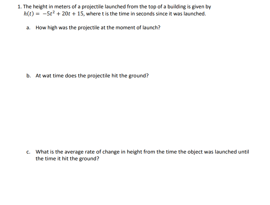 1. The height in meters of a projectile launched from the top of a building is given by
h(t) = -5t² + 20t + 15, where t is the time in seconds since it was launched.
a. How high was the projectile at the moment of launch?
b. At wat time does the projectile hit the ground?
c. What is the average rate of change in height from the time the object was launched until
the time it hit the ground?