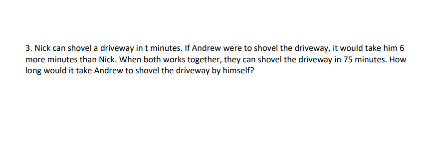3. Nick can shovel a driveway in t minutes. If Andrew were to shovel the driveway, it would take him 6
more minutes than Nick. When both works together, they can shovel the driveway in 75 minutes. How
long would it take Andrew to shovel the driveway by himself?