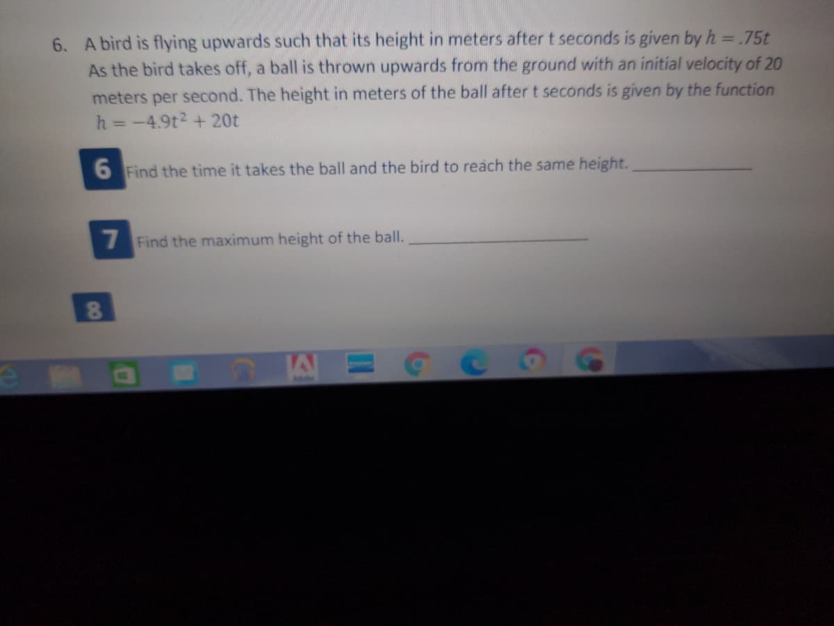 6. A bird is flying upwards such that its height in meters aftert seconds is given by h = .75t
As the bird takes off, a ball is thrown upwards from the ground with an initial velocity of 20
meters per second. The height in meters of the ball aftert seconds is given by the function
h = -4.9t2 + 20t
6 Find the time it takes the ball and the bird to reách the same height.
7 Find the maximum height of the ball.
Adebe
