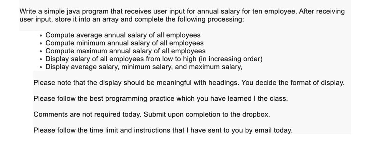 Write a simple java program that receives user input for annual salary for ten employee. After receiving
user input, store it into an array and complete the following processing:
Compute average annual salary of all employees
Compute minimum annual salary of all employees
Compute maximum annual salary of all employees
Display salary of all employees from low to high (in increasing order)
Display average salary, minimum salary, and maximum salary,
Please note that the display should be meaningful with headings. You decide the format of display.
Please follow the best programming practice which you have learned I the class.
Comments are not required today. Submit upon completion to the dropbox.
Please follow the time limit and instructions that I have sent to you by email today.
