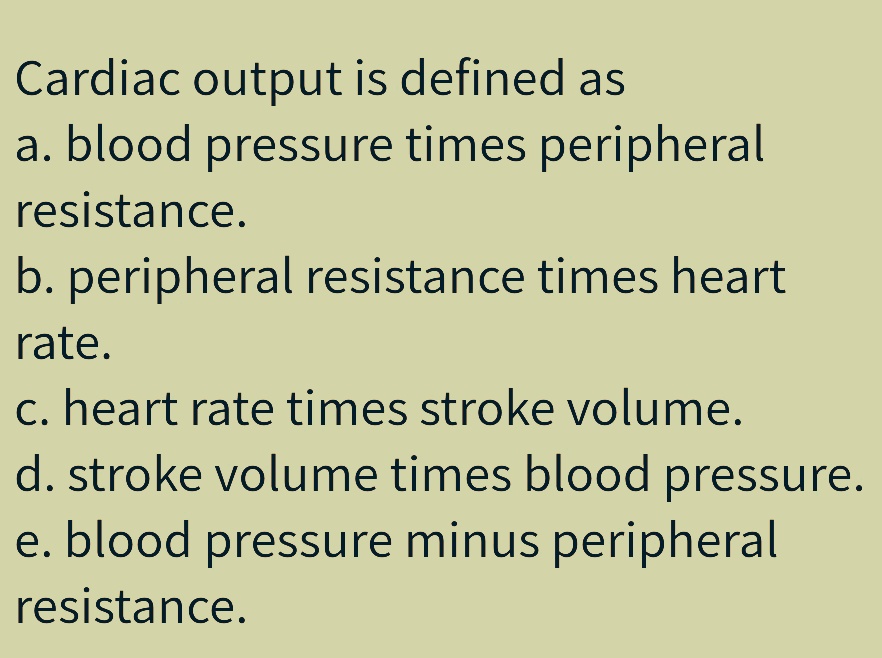 Cardiac output is defined as
a. blood pressure times peripheral
resistance.
b. peripheral resistance times heart
rate.
c. heart rate times stroke volume.
d. stroke volume times blood pressure.
e. blood pressure minus peripheral
resistance.
