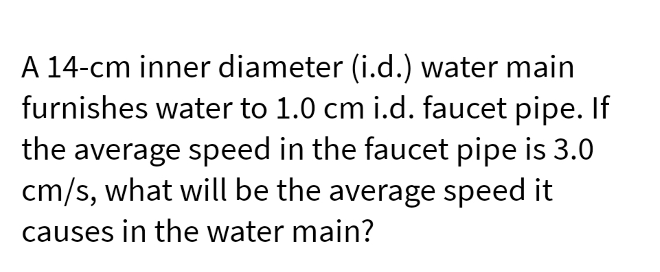 A 14-cm inner diameter (i.d.) water main
furnishes water to 1.0 cm i.d. faucet pipe. If
the average speed in the faucet pipe is 3.0
cm/s, what will be the average speed it
causes in the water main?
