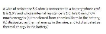 A wire of resistance 5.0 ohm is connected to a battery whose emf
O is 2.0 V and whose internal resistance is 1.0. In 2.0 min, how
much energy is (a) transferred from chemical form in the battery,
(b) dissipated as thermal energy in the wire, and (c) dissipated as
thermal energy in the battery?
