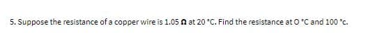 5. Suppose the resistance of a copper wire is 1.05 n at 20 °C. Find the resistance at 0°C and 100 c.
