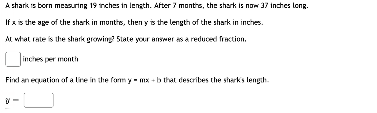 A shark is born measuring 19 inches in length. After 7 months, the shark is now 37 inches long.
If x is the age of the shark in months, then y is the length of the shark in inches.
At what rate is the shark growing? State your answer as a reduced fraction.
inches per month
Find an equation of a line in the form y = mx + b that describes the shark's length.
y =
