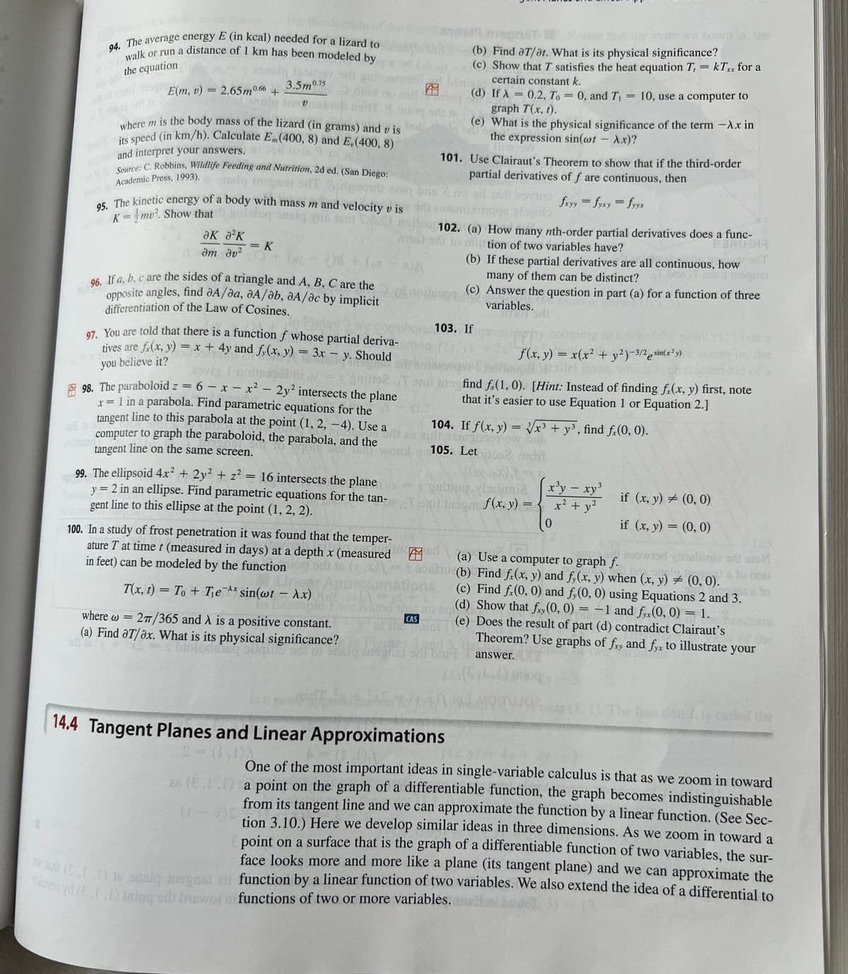 domain of
94. The average energy E (in kcal) needed for a lizard to
dwalk or run a distance of 1 km has been modeled by
the equation
12.8
=
al of zomil nog E(m, v):
2.65m0.66 +
Saniq
306 Ingv
where m is the body mass of the lizard (in grams) and vis
its speed (in km/h). Calculate Em (400, 8) and E,(400, 8)
and interpret your answers. ai
0116 Source: C. Robbins, Wildlife Feeding and Nutrition, 2d ed. (San Diego:
PomiAcademic Press, 1993).
deuomit eas
3.5m 0.75
95. The kinetic energy of a body with mass m and velocity v is
(K=mv². Show that mak
siq vos sri
ƏK ²K
0am dv²
əm
= K
=
(ox - x)8 + (px
96.
If a, b, c are the sides of a triangle and A, B, C are the
opposite angles, find A/da, dA/ab, A/ac by implicit
differentiation of the Law of Cosines.
97. You are told that there is a function f whose partial deriva-
tives are f(x, y) = x + 4y and fy(x, y) = 3x - y. Should
(= suves a
you believe it?
ud
25vig
98. The paraboloid z = 6 - x - x² - 2y² intersects the plane
x = 1 in a parabola. Find parametric equations for the
tangent line to this parabola at the point (1, 2, −4). Use a
computer to graph the paraboloid, the parabola, and the
tangent line on the same screen.
900
an (II)
(1-7)S
99. The ellipsoid 4x² + 2y² + z² = 16 intersects the plane
y = 2 in an ellipse. Find parametric equations for the tan-
gent line to this ellipse at the point (1, 2, 2).
where w=
2π/365 and A is a positive constant.
(a) Find aT/ax. What is its physical significance?
O
sib is
mo
100. In a study of frost penetration it was found that the temper-
ature T at time t (measured in days) at a depth x (measured
in feet) can be modeled by the function
T(x, t) = To + Tex sin(wt - Ax) (0%) ==
Jrigg
28
CAS
Inspn
(b) Find aT/at. What is its physical significance?
(c) Show that I satisfies the heat equation T, = kTxx for a
certain constant k.
0, and T₁
(d) If X 0.2, To
graph T(x, t).
bill
(e) What is the physical significance of the term -λx in
the expression sin(wt - Ax)?
101. Use Clairaut's Theorem to show that if the third-order
partial derivatives of f are continuous, then
fxyy=fyxy = fyyx
qn vlogola
102. (a) How many nth-order partial derivatives does a func-
to abution of two variables have?
BAR
103. If
104. If f(x, y) = √√x³ + y³, find f(0, 0).
908
osing
105. Let
mont
16 intersects the plane-guinug.
(ox ox) =
Islimia
onil indgas f(x, y) =
Oint
is this
14.4 Tangent Planes and Linear Approximations
S = (1 02
=
(b) If these partial derivatives are all continuous, how
many of them can be distinct?
pu
(c) Answer the question in part (a) for a function of three
2
Tonil to find fx(1, 0). [Hint: Instead of finding fx(x, y) first, note
that it's easier to use Equation 1 or Equation 2.]
10, use a computer to
variables.
Inter
FFP
f(x, y) = x(x² + y²)-3/2 sin(x²y)
opdinarallel limes, which
3
x³y - xy³
x² + y²
-
if (x, y) = (0, 0)
if (x, y) = (0, 0)
2
(a) Use a computer to graph f.
(b) Find f(x, y) and fy(x, y) when (x, y) = (0, 0).
bra anglo
(c) Find f(0, 0) and fy(0, 0) using Equations 2 and 3.
(d) Show that fry (0, 0) -1 and fyx(0, 0) = 1.
(e) Does the result of part (d) contradict Clairaut's
Theorem? Use graphs of fxy and fyx to illustrate your
answer.
vinalimia
imia
eri
art
ato
to noil
(1.1);
One of the most important ideas in single-variable calculus is that as we zoom in toward
a point on the graph of a differentiable function, the graph becomes indistinguishable
from its tangent line and we can approximate the function by a linear function. (See Sec-
tion 3.10.) Here we develop similar ideas in three dimensions. As we zoom in toward a
point on a surface that is the graph of a differentiable function of two variables, the sur-
face looks more and more like a plane (its tangent plane) and we can approximate the
wted (E11) 16 sasiq insgast 21 function by a linear function of two variables. We also extend the idea of a differential to
y yd (E.I.1) Inioq sdj buswol functions of two or more variables.
the