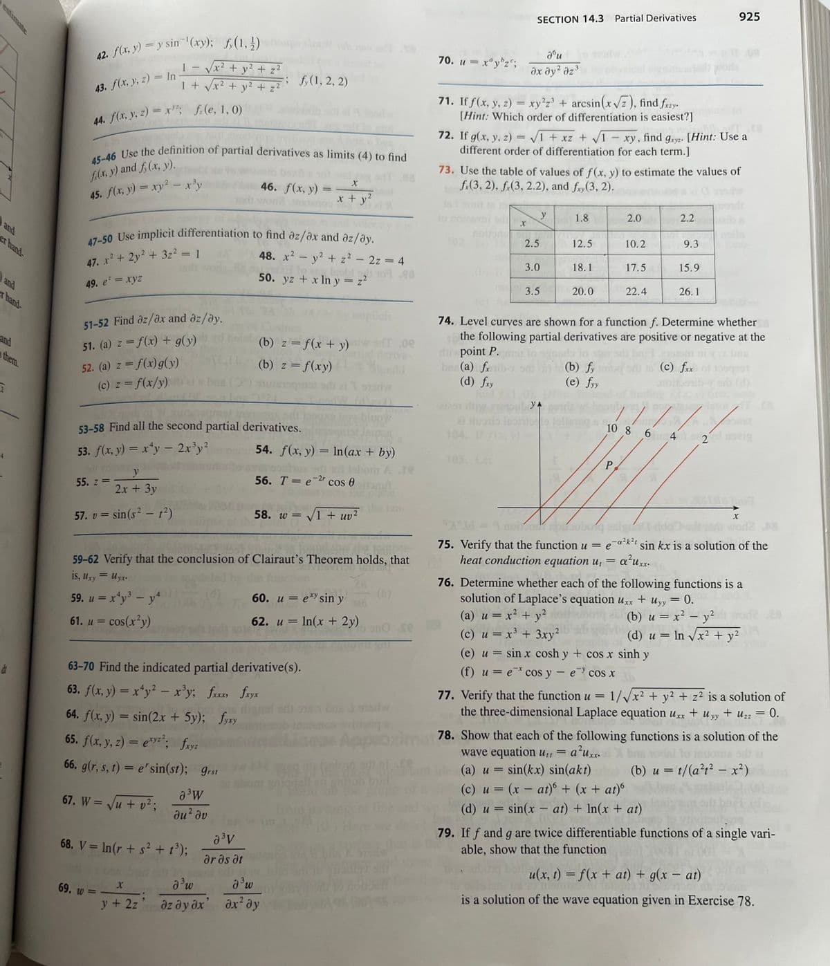 and
er hand-
and
them.
dr
42. f(x, y) = y sin(xy); f(1, 1)
43. f(x, y, z) = In
1
44. f(x, y, z) = x; f(e, 1, 0)
y
2x + 3y
57. v = sin(s² - 1²)
1
55. z =
16012960 0907 yil
45-46 Use the definition of partial derivatives as limits (4) to find
f(x, y) and f(x, y).
45. f(x, y) = xy² – x³y
+
51-52 Find az/ax and az/ay.
51. (a) z = f(x) + g(y)
52. (a) z = f(x) g(y)
(c) z = f(x/y)
69. w =
2
/x² + y² + z²
47-50 Use implicit differentiation to find az/ax and az/ay.
2
47. x² + 2y² + 3z² = 1
49. e² = xyz
X
/x² + y² + z²
68. V = In (r + s² + 1³);
y + 2z
nel 16
53-58 Find all the second partial derivatives.
53. f(x, y) = xy - 2x³y²
a ³W
du² dv
-; (1, 2, 2)
J³w
əz ay əx
46. f(x, y)
a³V
ar as at
59-62 Verify that the conclusion of Clairaut's Theorem holds, that
is, Uxy = Uyx.
SVIJ 160
59. u = x²y³ - y4
61. u = cos(x²y)
63-70 Find the indicated partial derivative(s).
63. f(x, y) = x4y² – x³y; fxxx, fxyx
64. f(x, y) = sin(2x + 5y); fyxy
65. f(x, y, z) = exyz²; fxyz
66. g(r, s, t) = e' sin(st); grst
67. W = √√√u + v²;
X
x + y²
48. x² - y² + z² = 2z = 4
obil 107.08
262
50. yz + x ln y = z²
(b) z=f(x + y) w sf.oe
(b) z = f(xy)
XX
54. f(x, y) = ln(ax + by)
56. T = e-2r cos 0 brut
58. w = √√√1 + uv²
2
d³ w
дх2 ду
60. u = exy sin y
62. u = ln(x + 2y)
vilicoq s
Appa
70. u = xªy¹zc;
SECTION 14.3 Partial Derivatives
71. If f(x, y, z) = xy²z³ + arcsin(x√z), find fxzy.
[Hint: Which order of differentiation is easiest?]
Jou
əx əy² əz³
noir
OU
72. If g(x, y, z)=√1 + x₂ + √√1 - xy, find gxyz. [Hint: Use a
different order of differentiation for each term.]
DOY
X
73. Use the table of values of f(x, y) to estimate the values of
f.(3, 2), f.(3, 2.2), and fy(3, 2).
2.5
3.0
3.5
y
1.8
12.5
YA
al tiuosio Iapitolo loll
104. I
18.1
20.0
(b) fy
(e) fyy
2.0
10.2
P,
17.5
22.4
2.2
9.3
15.9
74. Level curves are shown for a function f. Determine whether
the following partial derivatives are positive or negative at the
dipoint P.
bre(a) fib-
(c) fxx 01150291
(d) fxy
spr
bna
26.1
925
11/
10 8 6 4 2
x
"X35 - 9 moim rouborq asiguo dde
worl2 AS
75. Verify that the function u = e-a²k²t sin kx is a solution of the
heat conduction equation u, =
a²uxx.
AVA
76. Determine whether each of the following functions is a
solution of Laplace's equation uxx + Uyy = 0.
(a) u = x² + y²
(b) u = x² - y²
(c) u = x³ + 3xy²
(e) u = sin x cosh y + cos x sinh y
(f) u = e cos y - e cos x
(d) u = ln √√x² + y²
-
77. Verify that the function u = 1/√√x² + y² + z² is a solution of
the three-dimensional Laplace equation Uxx + Uyy + Uzz
= 0.
=
78. Show that each of the following functions is a solution of the
wave equation u₁t = a²uxx.
(a) u sin(kx) sin(akt)
(c) u = (x - at) + (x + at)6
=
(b) u = t/(a²t² - x²)
(d) u = sin(x - at) + In(x + at)
79. If f and g are twice differentiable functions of a single vari-
able, show that the function
u(x, t) = f(x + at) + g(x - at)
is a solution of the wave equation given in Exercise 78.