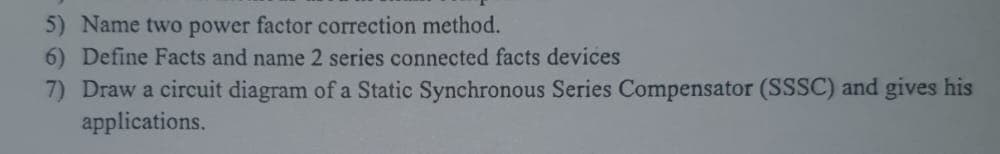 5) Name two power factor correction method.
6) Define Facts and name 2 series connected facts devices
7) Draw a circuit diagram of a Static Synchronous Series Compensator (SSSC) and gives his
applications.