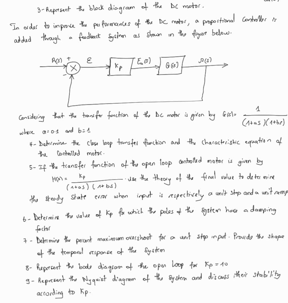 3-hepresent the block diagram
In order to improve the performances of the DC motor,
added through
a
R(s) + E
6-
feedback system as shown in the figure below.
кр
the DC motor.
"Eu (s)
Kp
(1+as) (1+bs)
the steady State
a
G (G)
proportional Controller is
Considering that the transfer function of the DC motor is given by Gist=
where α=0.1 and b=1
4- Determine the close loop transfer function and the characteristic equation of
the Controlled motor.
52 (5)
5- If the transfer function of the open loop controlled motor is given by
H(³) =
• Use the theory of the final value to determine
1
(1+as )(1+bs)
error when input is respectively a unit stop and a unit ramp
Determine the value of Kp for which the poles of the system have a damping
factor
7- Determine the percent maximum overshoot for a unit stop input. Provide the shape
of the temporal response of the system
8- Represent the bode diagram of the open loop for Kp=10
9- Represent the Nyquist diagram of the system and discuss itheir stability
according to Kp.