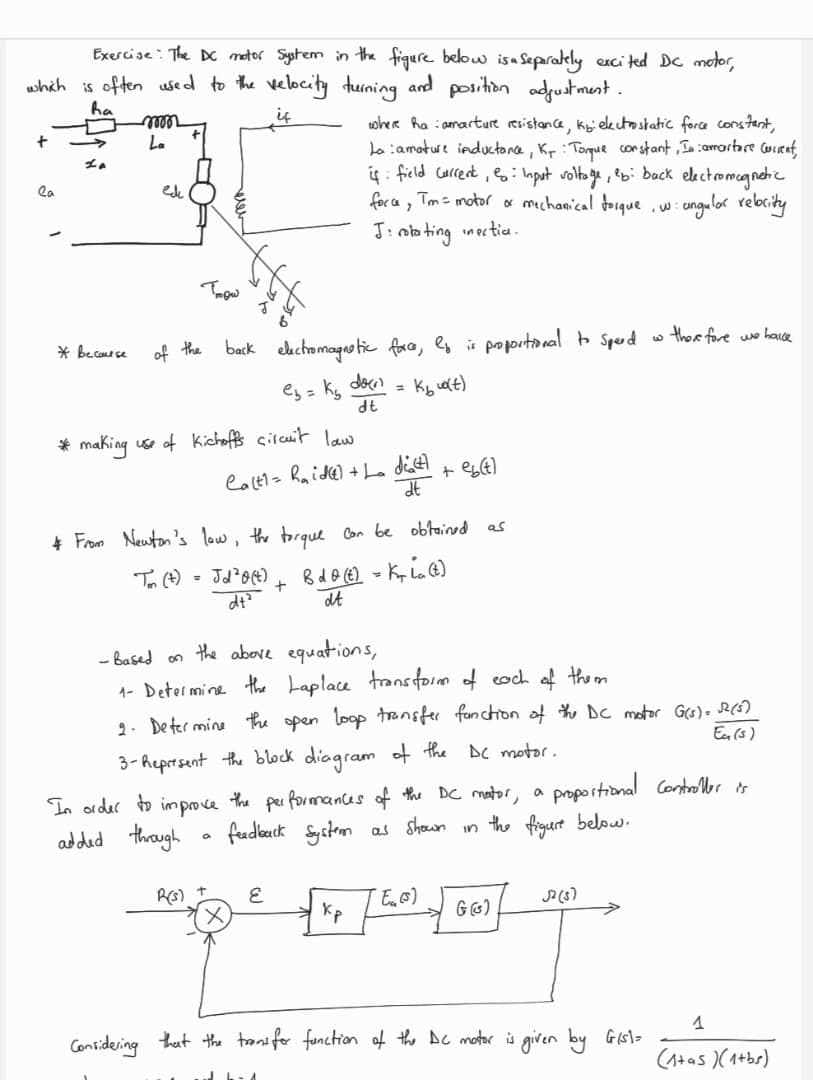 Exercise: The DC motor System in the figure below is a separately excited DC motor,
which is often used to the velocity turning and position adjustment.
ha
if
+
la
La
* because
mon
La
ede
of the
Trow
back electromagnetic force, ly is proportional to Speed
e₂ = K₂
= K₂u(t)
* making use of Kichoffs circuit law
Ca(t1= Raid) + La
= Jd²0(4)
dt²
a
where haamarture resistance, ky: electrostatic force constant,
Lo amature inductance, Kr: Torque constant, In camartare current,
if field Current = Input voltage, eb: back electromagnetic
force, Tm = motor or mechanical torque
• ungular relocity
J: rotating inectic.
. W
& From Newton's low, the torque can be obtained as
Bdo (t) = Kia (t)
dt
+
R(s) +
doen
dt
E
dict
dt
-Based on the above equations,
1- Determine the Laplace transform of each of them
2. Determine the open loop transfer function of the DC motor G(s) = √12 (5)
Eu (s)
3-Represent the block diagram of the DC motor.
In order to improve the performances of the DC motor, a proportional Controller is
the figure below.
added through
feedback System
as shown
in
Kp
+ eb(t)
52 (3)
27
Considering that the trans for function of the DC motor is given by Gisl=
"Eu (s)
w there fore we havde
G (G)
1
(1+as)(1+bs)