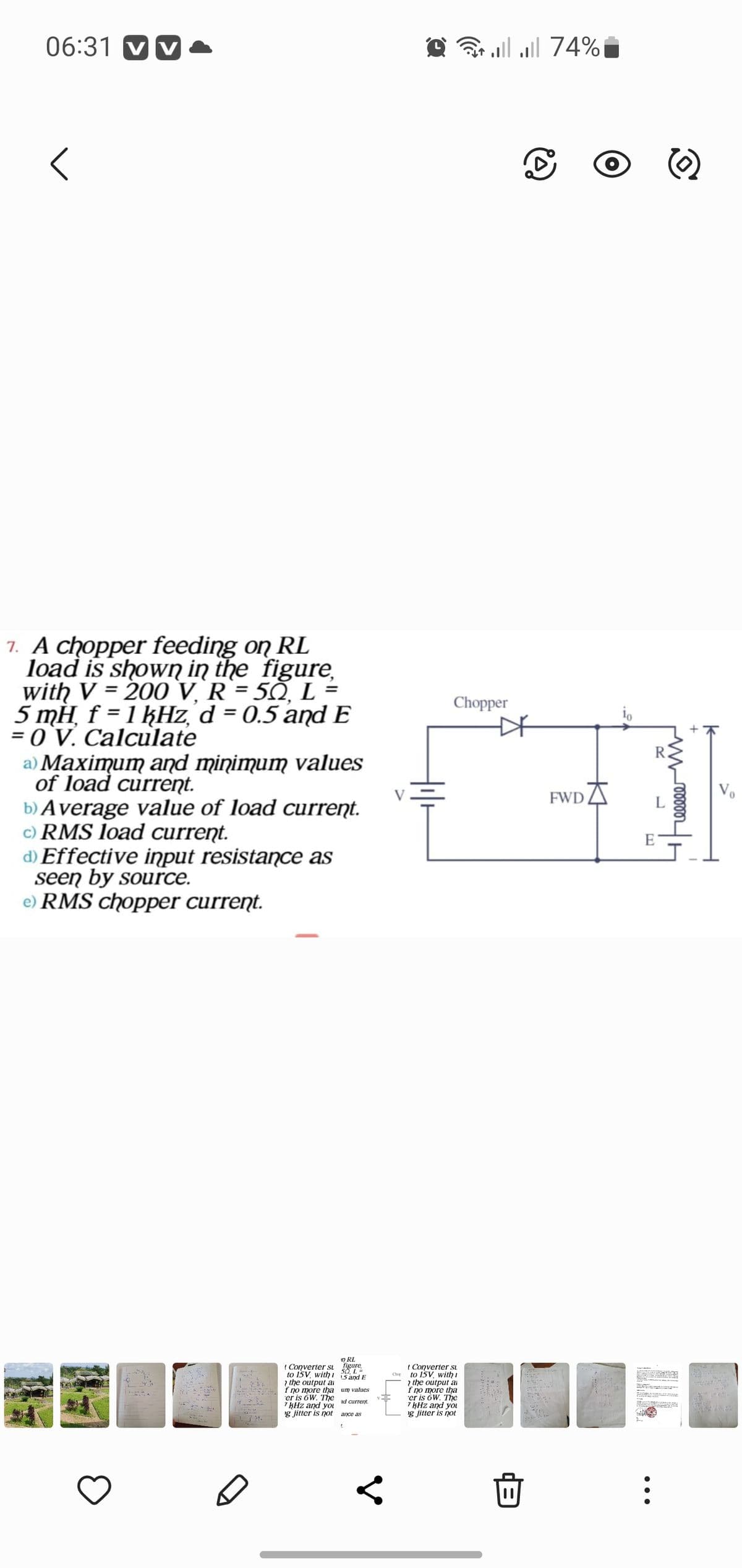 06:31 VV
<
7. A chopper feeding on RL
load is shown in the figure,
with V = 200 V. R = 50, L =
5 mH f = 1 kHz, d = 0.5 and E
= 0 V. Calculate
"
a) Maximum and minimum values
of load current.
b) Average value of load current.
c) RMS load current.
d) Effective input resistance as
seen by source.
RMS chopper current.
Fay
t Converter su
to 15V, with
n RI
er is 6W. The
7 kHz and you
g jitter is not
figure,
15 and E
50, L
the output a
f no more tha um values
ad current.
ance as
2 | |
74% ا... ال
Chopper
t Converter su
to 15V, with 1
2 the output a
f no more tha
'er is 6W. The
7 kHz and you
ng jitter is not
C
FWD
io
E
©
M000002
I