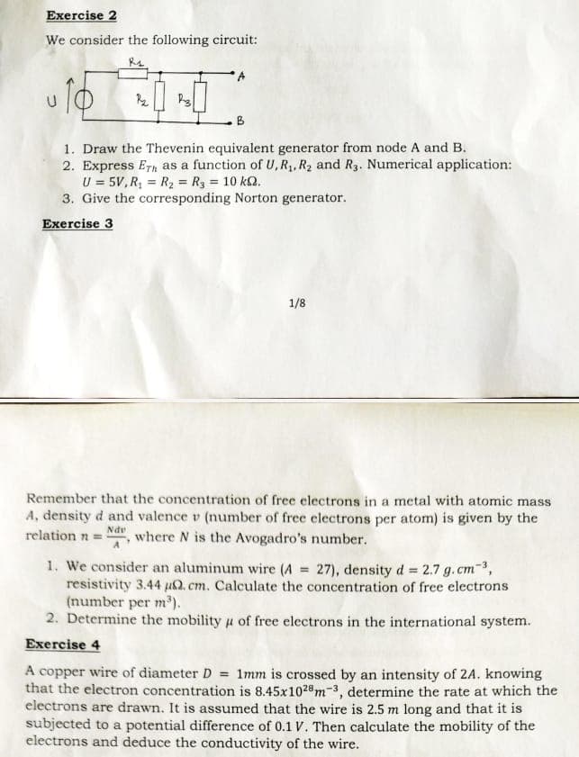 Exercise 2
We consider the following circuit:
P₂
B
1. Draw the Thevenin equivalent generator from node A and B.
2. Express Eth as a function of U, R₁, R₂ and R3. Numerical application:
U = 5V, R₁ = R₂ = R3 = 10 k.
3. Give the corresponding Norton generator.
Exercise 3
1/8
Remember that the concentration of free electrons in a metal with atomic mass
A, density d and valence v (number of free electrons per atom) is given by the
relation n = where N is the Avogadro's number.
Ndv
1. We consider an aluminum wire (A = 27), density d = 2.7 g. cm ³,
resistivity 3.44 u. cm. Calculate the concentration of free electrons
(number per m³).
2. Determine the mobility of free electrons in the international system.
Exercise 4
A copper wire of diameter D = 1mm is crossed by an intensity of 2A. knowing
that the electron concentration is 8.45x1028 m3, determine the rate at which the
electrons are drawn. It is assumed that the wire is 2.5 m long and that it is
subjected to a potential difference of 0.1 V. Then calculate the mobility of the
electrons and deduce the conductivity of the wire.