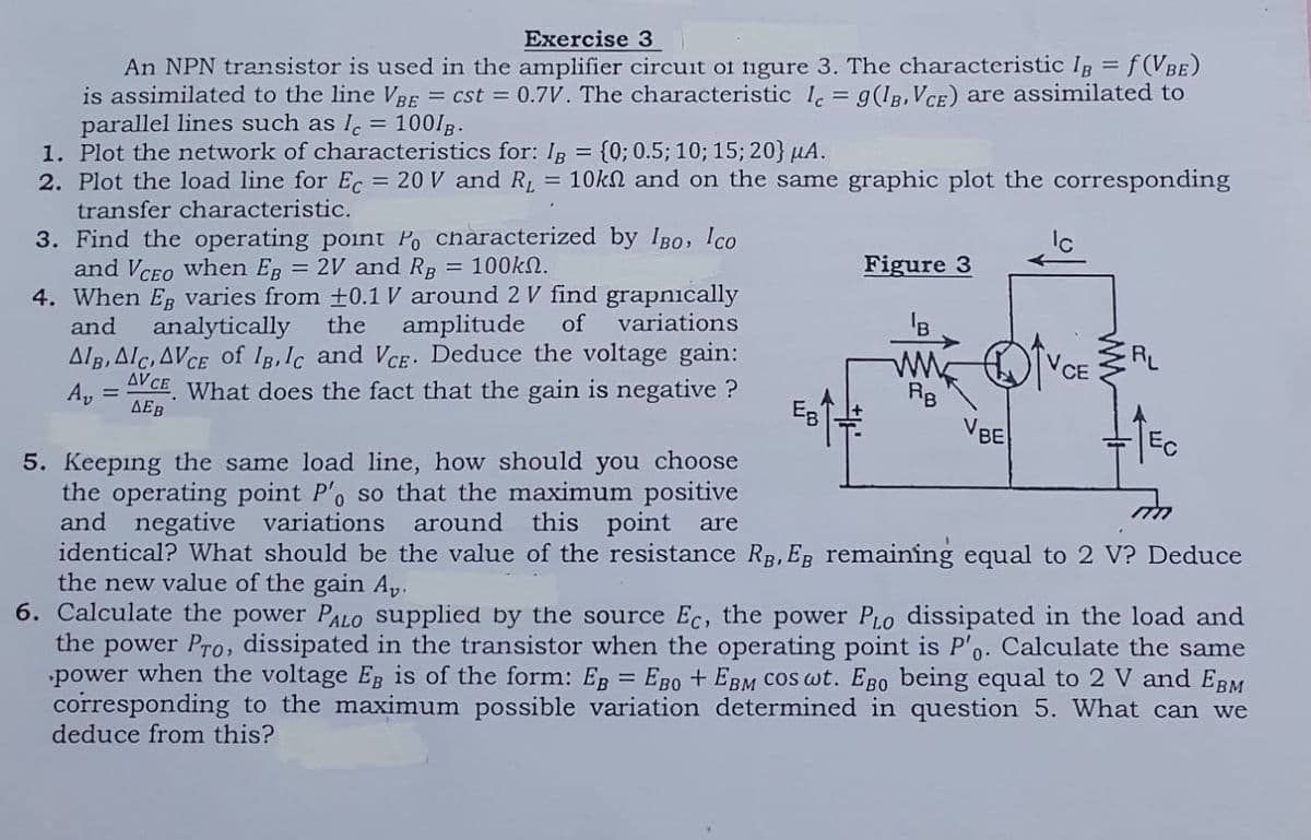 Exercise 3
An NPN transistor is used in the amplifier circuit of figure 3. The characteristic IB = f(VBE)
is assimilated to the line VBE = cst = 0.7V. The characteristic Ic = 9(1B, VCE) are assimilated to
parallel lines such as I = 100/B.
1. Plot the network of characteristics for: Ig = {0; 0.5; 10; 15; 20} μA.
2. Plot the load line for Ec = 20 V and R₁ = 10kn and on the same graphic plot the corresponding
transfer characteristic.
3. Find the operating point Po characterized by IBO, Ico
and VCEO when EB = 2V and RB = 100kn.
4. When Eg varies from 10.1 V around 2 V find grapnically
and
the
analytically
amplitude
of
variations
AIB, AIC, AVCE of IB, Ic and VCE. Deduce the voltage gain:
AVCE What does the fact that the gain is negative ?
Av
ДЕв
5. Keeping the same load line, how should you choose
the operating point P'o so that the maximum positive
and negative variations around this point are
EB
Figure 3
RB
VBE
VCE
RL
identical? What should be the value of the resistance RB, EB remaining equal to 2 V? Deduce
the new value of the gain Av.
6. Calculate the power PALO supplied by the source Ec, the power PLO dissipated in the load and
the power Pro, dissipated in the transistor when the operating point is P'o. Calculate the same
power when the voltage EB is of the form: EB = EBO + EBM Cos wt. Ego being equal to 2 V and EBM
corresponding to the maximum possible variation determined in question 5. What can we
deduce from this?