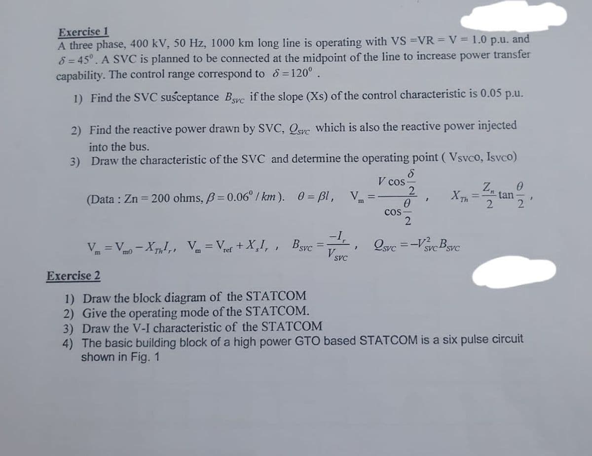 Exercise 1
A three phase, 400 kV, 50 Hz, 1000 km long line is operating with VS =VR = V = 1.0 p.u. and
8=45°. A SVC is planned to be connected at the midpoint of the line to increase power transfer
capability. The control range correspond to d=120°.
1) Find the SVC susceptance Byc if the slope (Xs) of the control characteristic is 0.05
p.u.
2) Find the reactive power drawn by SVC, Qsrc which is also the reactive
into the bus.
power injected
3) Draw the characteristic of the SVC and determine the operating point (Vsvco, Isvco)
(Data: Zn = 200 ohms, B=0.06°/km). 0 = ßl, Vm
Vm=Vmo-XThr, Vm = Vref +XI,, BSvC
-1,
SVC
"
8
V cos-
COS
2
0
2
2svc=-Vvc Bsvc
XTH = tan
SVC
0
Exercise 2
1) Draw the block diagram of the STATCOM
2) Give the operating mode of the STATCOM.
3) Draw the V-I characteristic of the STATCOM
4) The basic building block of a high power GTO based STATCOM is a six pulse circuit
shown in Fig. 1