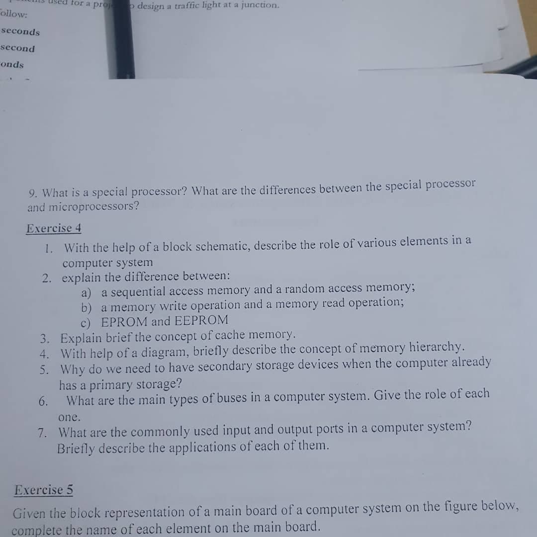 ollow:
seconds
second
onds
used for a projeto design a traffic light at a junction.
9. What is a special processor? What are the differences between the special processor
and microprocessors?
Exercise 4
1. With the help of a block schematic, describe the role of various elements in a
computer system
2.
explain the difference between:
a) a sequential access memory and a random access memory;
b) a memory write operation and a memory read operation;
c) EPROM and EEPROM
3. Explain brief the concept of cache memory.
4. With help of a diagram, briefly describe the concept of memory hierarchy.
5. Why do we need to have secondary storage devices when the computer already
has a primary storage?
6.
What are the main types of buses in a computer system. Give the role of each
one.
7. What are the commonly used input and output ports in a computer system?
Briefly describe the applications of each of them.
Exercise 5
Given the block representation of a main board of a computer system on the figure below,
complete the name of each element on the main board.